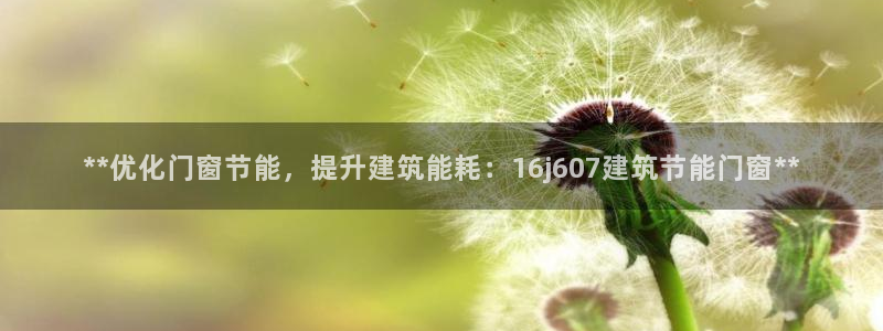 e尊国际可靠吗：**优化门窗节能，提升建筑能耗：16j607建筑节能门窗**